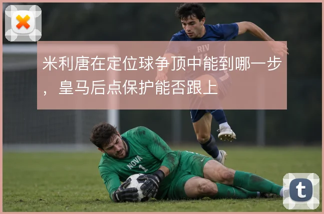 米利唐在定位球争顶中能到哪一步，皇马后点保护能否跟上