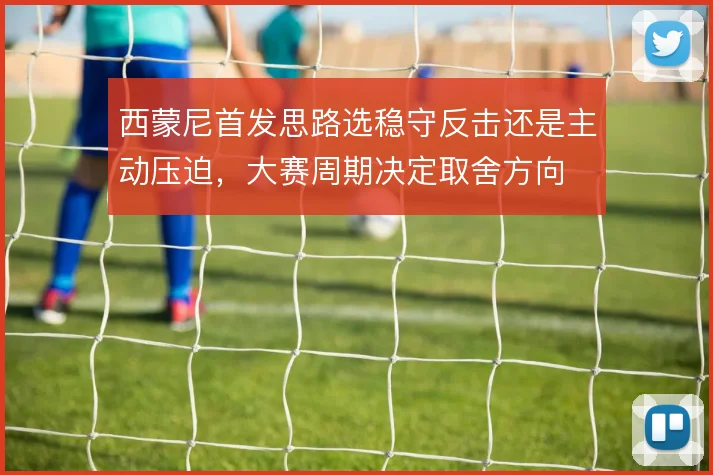 西蒙尼首发思路选稳守反击还是主动压迫,大赛周期决定取舍方向