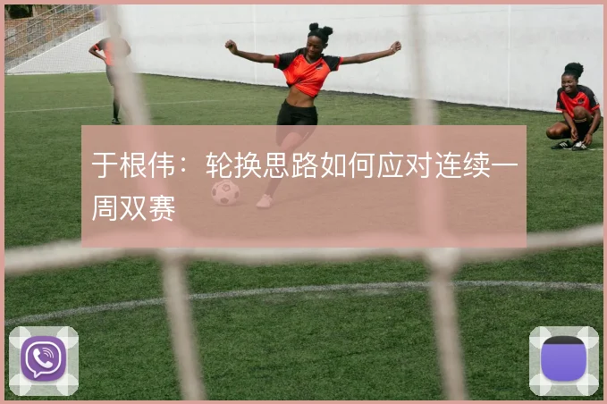 于根伟：轮换思路如何应对连续一周双赛