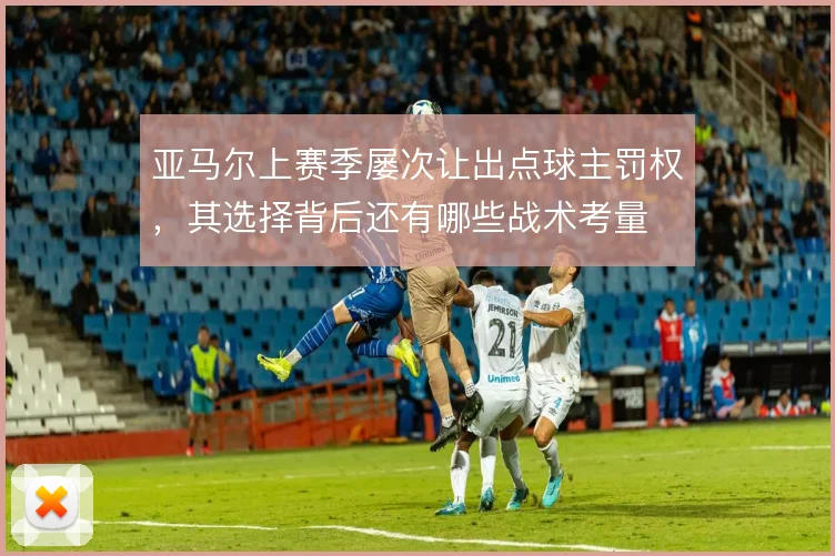 亚马尔上赛季屡次让出点球主罚权，其选择背后还有哪些战术考量