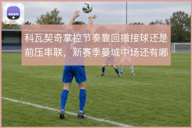 科瓦契奇掌控节奏靠回撤接球还是前压串联，新赛季曼城中场还有哪些变化