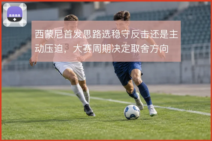 西蒙尼首发思路选稳守反击还是主动压迫,大赛周期决定取舍方向