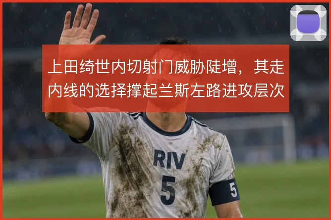 上田绮世内切射门威胁陡增，其走内线的选择撑起兰斯左路进攻层次