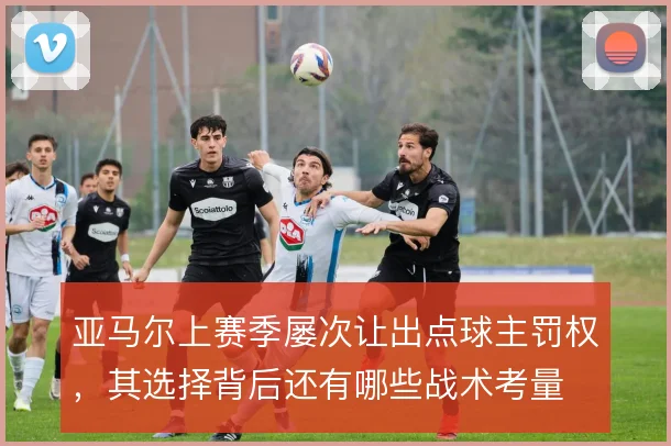 亚马尔上赛季屡次让出点球主罚权，其选择背后还有哪些战术考量