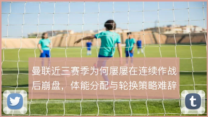 曼联近三赛季为何屡屡在连续作战后崩盘，体能分配与轮换策略难辞其咎