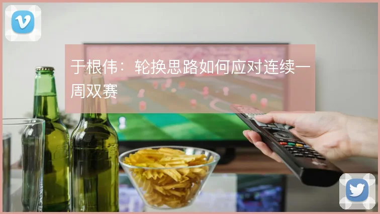 于根伟：轮换思路如何应对连续一周双赛