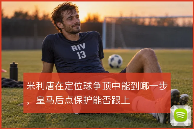 米利唐在定位球争顶中能到哪一步，皇马后点保护能否跟上