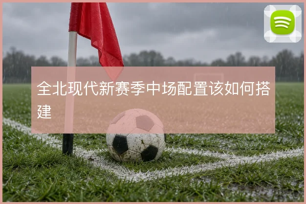 全北现代新赛季中场配置该如何搭建
