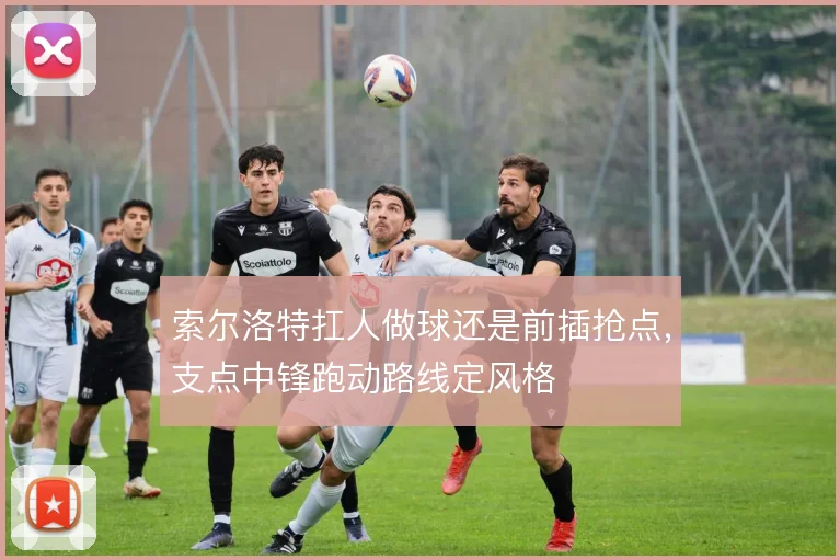 索尔洛特扛人做球还是前插抢点，支点中锋跑动路线定风格