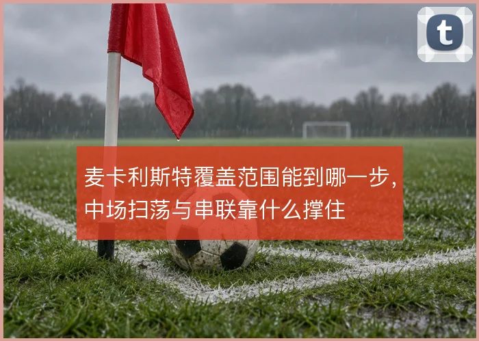 麦卡利斯特覆盖范围能到哪一步，中场扫荡与串联靠什么撑住