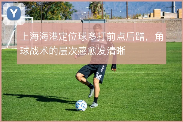 上海海港定位球多打前点后蹭，角球战术的层次感愈发清晰
