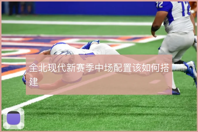 全北现代新赛季中场配置该如何搭建