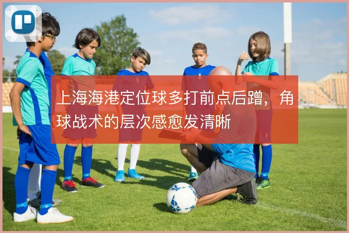 上海海港定位球多打前点后蹭，角球战术的层次感愈发清晰