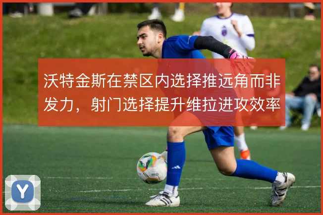沃特金斯在禁区内选择推远角而非发力，射门选择提升维拉进攻效率